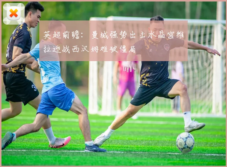 英超前瞻：曼城强势出击水晶宫维拉迎战西汉姆难破僵局