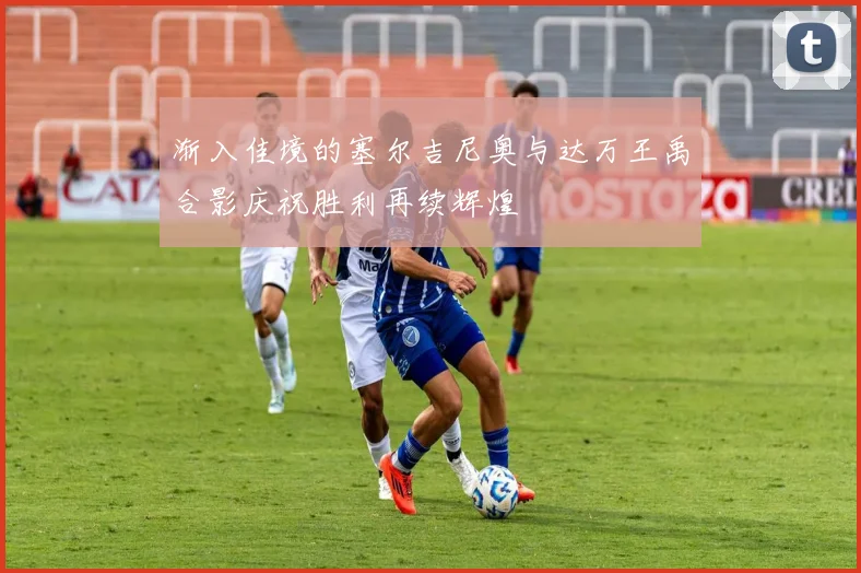 渐入佳境的塞尔吉尼奥与达万王禹合影庆祝胜利再续辉煌
