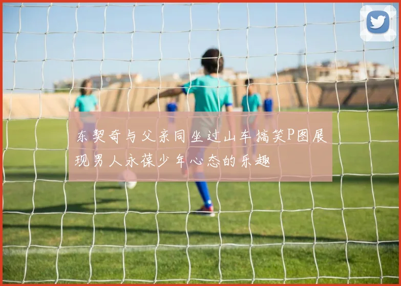 东契奇与父亲同坐过山车搞笑P图展现男人永葆少年心态的乐趣