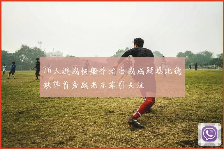 76人迎战快船乔治出战成疑恩比德缺阵首秀战老东家引关注