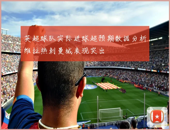 英超球队实际进球超预期数据分析维拉热刺曼城表现突出