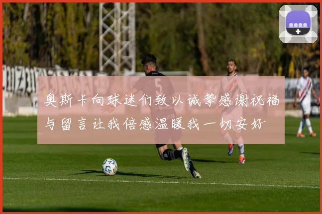 奥斯卡向球迷们致以诚挚感谢祝福与留言让我倍感温暖我一切安好