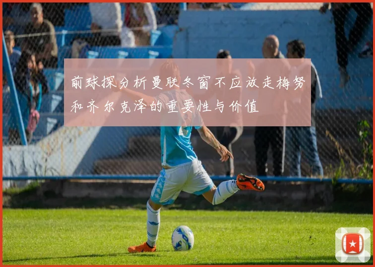 前球探分析曼联冬窗不应放走梅努和齐尔克泽的重要性与价值