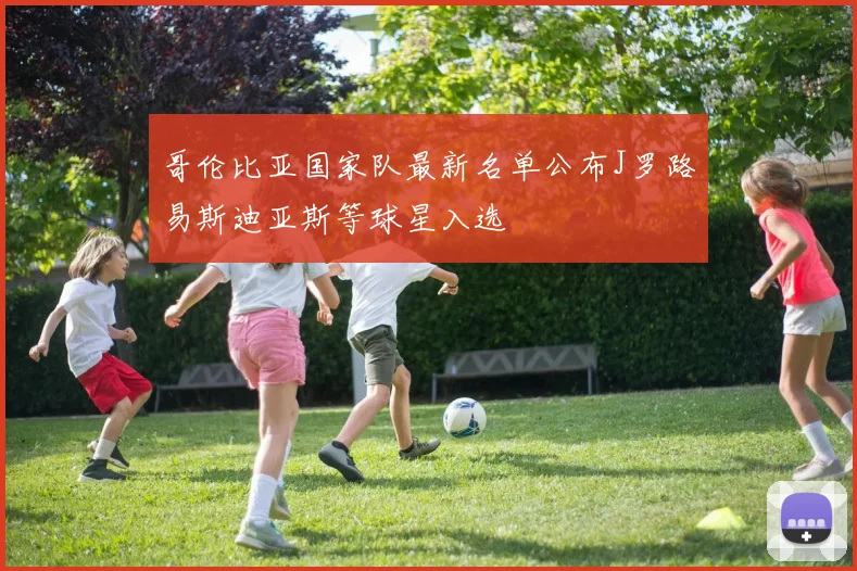 哥伦比亚国家队最新名单公布J罗路易斯迪亚斯等球星入选