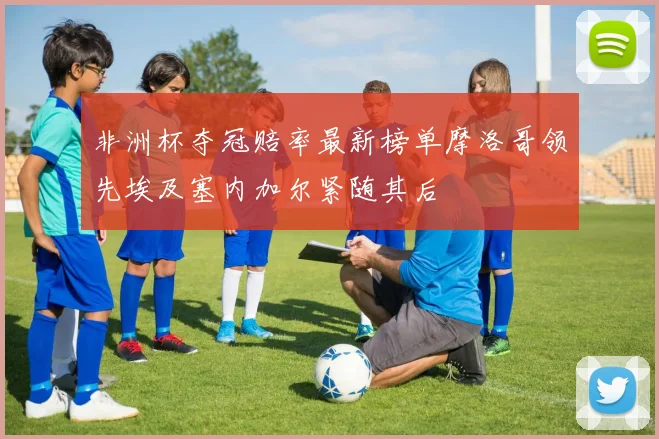 非洲杯夺冠赔率最新榜单摩洛哥领先埃及塞内加尔紧随其后
