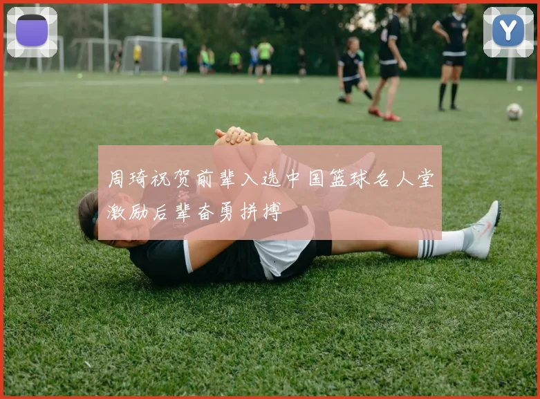周琦祝贺前辈入选中国篮球名人堂激励后辈奋勇拼搏