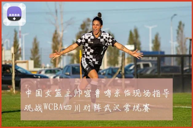 中国女篮主帅宫鲁鸣亲临现场指导观战WCBA四川对阵武汉常规赛