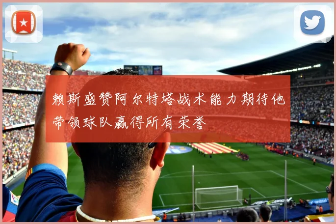 赖斯盛赞阿尔特塔战术能力期待他带领球队赢得所有荣誉