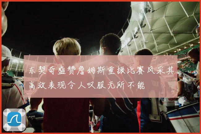 东契奇盛赞詹姆斯重振比赛风采其高效表现令人叹服无所不能