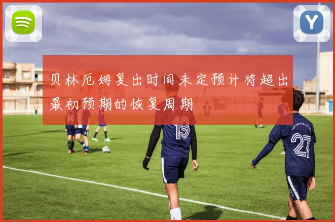 贝林厄姆复出时间未定预计将超出最初预期的恢复周期