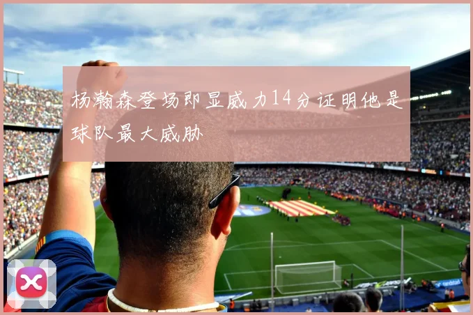 杨瀚森登场即显威力14分证明他是球队最大威胁