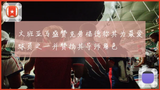 文班亚马盛赞克劳福德称其为最爱球员之一并赞扬其导师角色