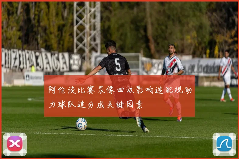 阿伦谈比赛录像回放影响造犯规助力球队追分成关键因素