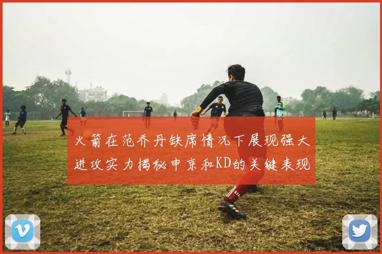 火箭在范乔丹缺席情况下展现强大进攻实力揭秘申京和KD的关键表现与篮板优势