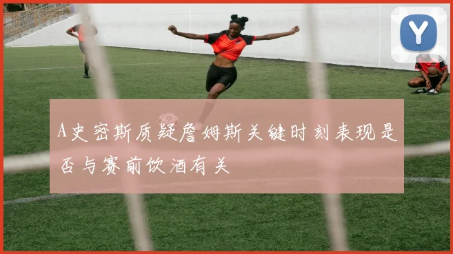 A史密斯质疑詹姆斯关键时刻表现是否与赛前饮酒有关