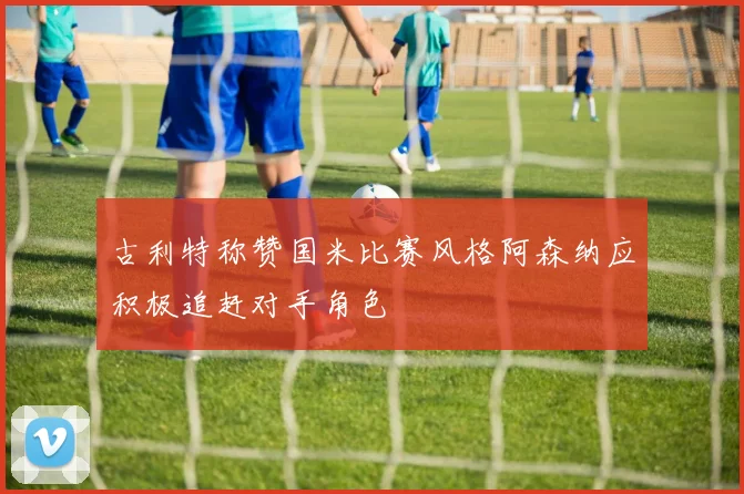 古利特称赞国米比赛风格阿森纳应积极追赶对手角色