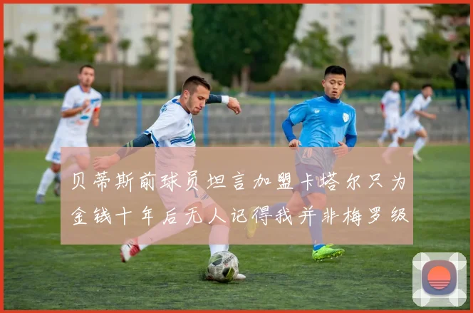 贝蒂斯前球员坦言加盟卡塔尔只为金钱十年后无人记得我并非梅罗级别