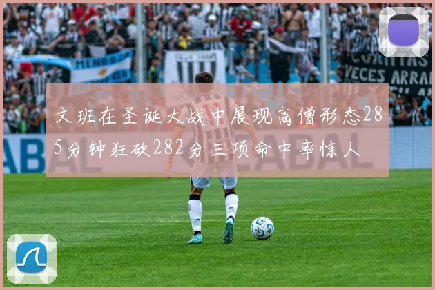 文班在圣诞大战中展现高僧形态285分钟狂砍282分三项命中率惊人