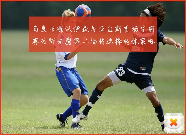 乌度卡确认伊森与亚当斯首场季前赛对阵老鹰第二场将选择轮休策略