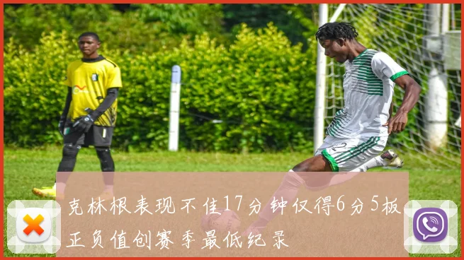 克林根表现不佳17分钟仅得6分5板正负值创赛季最低纪录