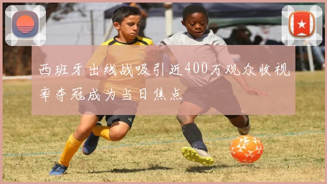 西班牙出线战吸引近400万观众收视率夺冠成为当日焦点