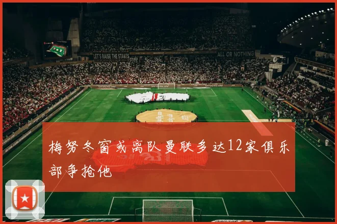 梅努冬窗或离队曼联多达12家俱乐部争抢他