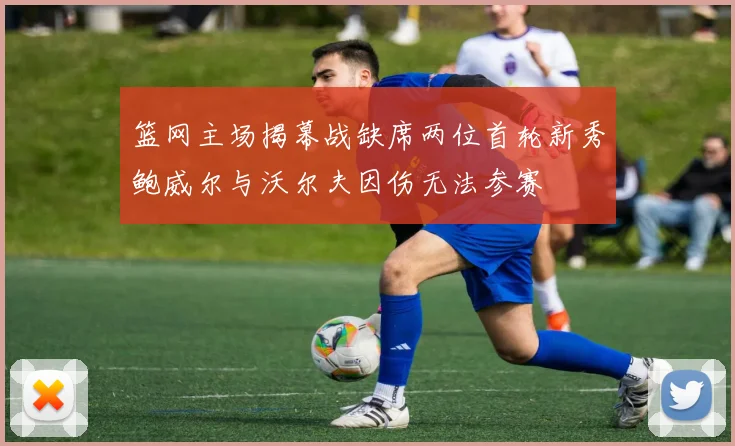 篮网主场揭幕战缺席两位首轮新秀鲍威尔与沃尔夫因伤无法参赛
