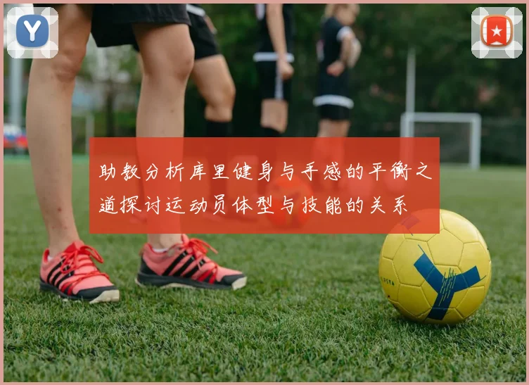助教分析库里健身与手感的平衡之道探讨运动员体型与技能的关系