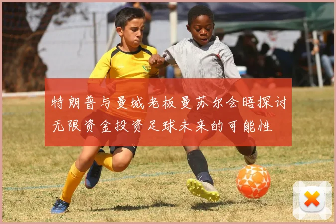 特朗普与曼城老板曼苏尔会晤探讨无限资金投资足球未来的可能性
