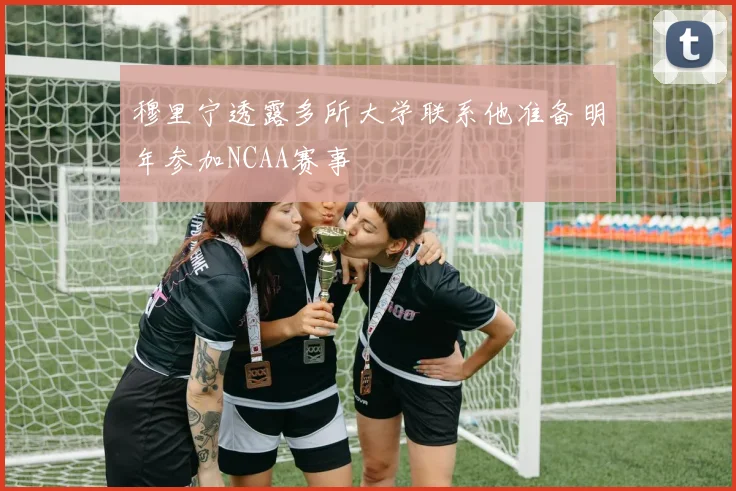 穆里宁透露多所大学联系他准备明年参加NCAA赛事
