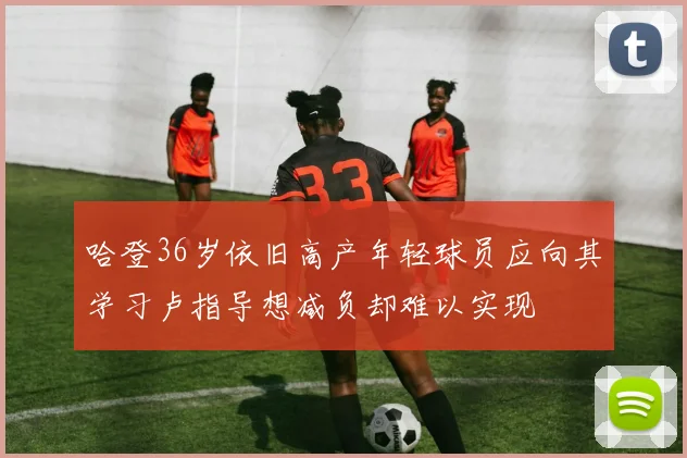 哈登36岁依旧高产年轻球员应向其学习卢指导想减负却难以实现