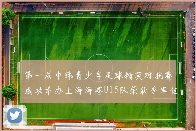 第一届中韩青少年足球精英对抗赛成功举办上海海港U15队荣获季军佳绩