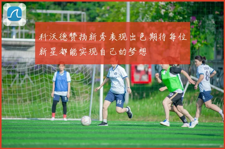 科沃德赞扬新秀表现出色期待每位新星都能实现自己的梦想
