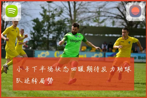 小卡下半场状态回暖期待发力助球队逆转局势