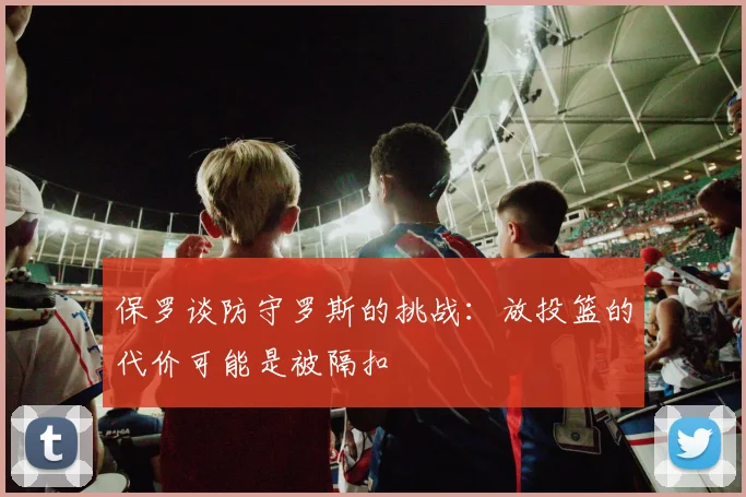保罗谈防守罗斯的挑战：放投篮的代价可能是被隔扣