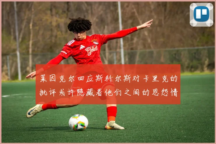 莱因克尔回应斯科尔斯对卡里克的批评或许隐藏着他们之间的恩怨情仇