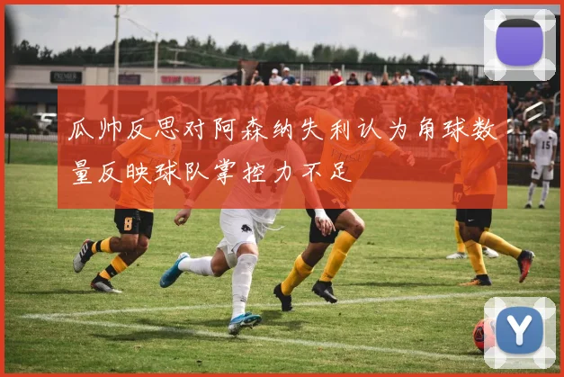 瓜帅反思对阿森纳失利认为角球数量反映球队掌控力不足