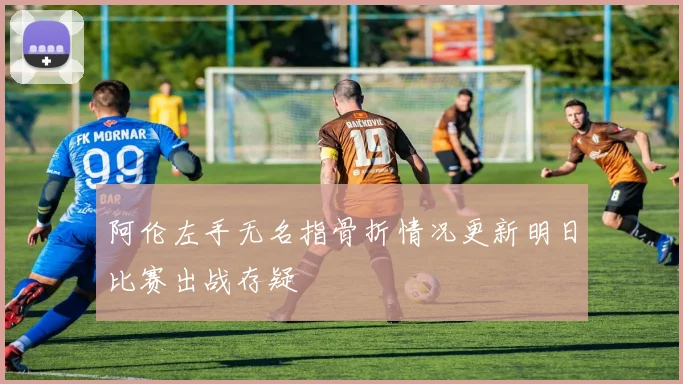 阿伦左手无名指骨折情况更新明日比赛出战存疑