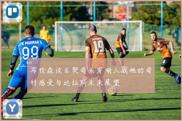 布伦森谈东契奇或穿湖人战袍的奇特感受与达拉斯未来展望