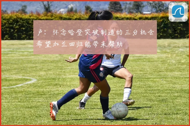 卢：怀念哈登突破制造的三分机会希望加兰回归能带来帮助