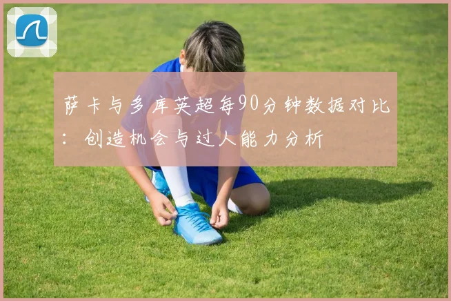 萨卡与多库英超每90分钟数据对比：创造机会与过人能力分析