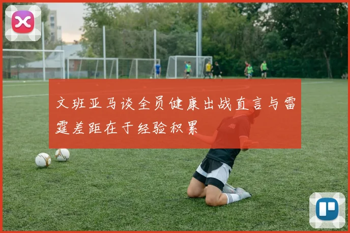 文班亚马谈全员健康出战直言与雷霆差距在于经验积累